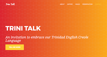 Trini Talk is an online platform designed to communicate and preserve the Trinidad English Creole Language. Using an interactive web platform, Trini Talk teaches the oral language of Trinidad through the island’s history, shows how the language is used and establishes a platform to preserve the language.