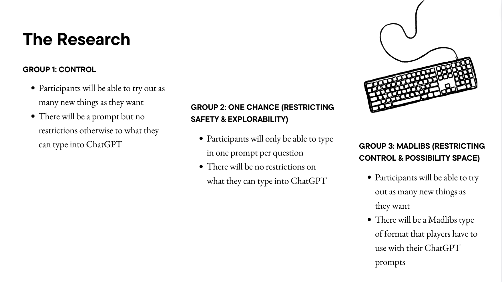 The Research group 1: control Participants will be able to try out as many new things as they want There will be a prompt but no restrictions otherwise to what they can type into ChatGPT group 2: one chance (restricting safety & explorability) Participants will only be able to type in one prompt per question There will be no restrictions on what they can type into ChatGPT group 3: madlibs (restricting control & possibility space) Participants will be able to try out as many new things as they want There will be a Madlibs type of format that players have to use with their ChatGPT prompts