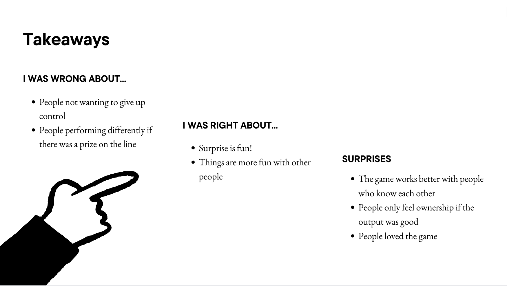 Takeaways i was wrong about... People not wanting to give up control People performing differently if there was a prize on the line i was right about... Surprise is fun! Things are more fun with other people Surprises The game works better with people who know each other People only feel ownership if the output was good People loved the game